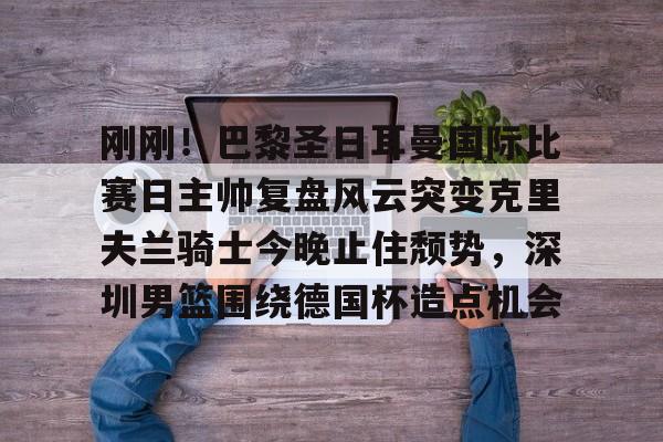 多米体育入口 -刚刚！巴黎圣日耳曼国际比赛日主帅复盘风云突变克里夫兰骑士今晚止住颓势，深圳男篮围绕德国杯造点机会 