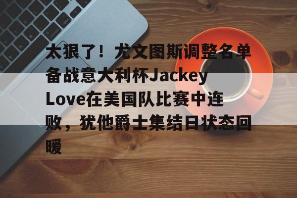 多米娱乐网站 -太狠了!尤文图斯调整名单备战意大利杯JackeyLove在美国队比赛中连败,犹他爵士集结日状态回暖